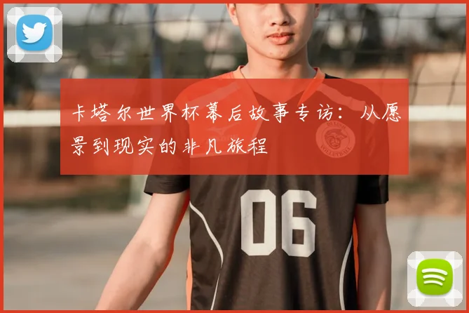 卡塔尔世界杯幕后故事专访:从愿景到现实的非凡旅程