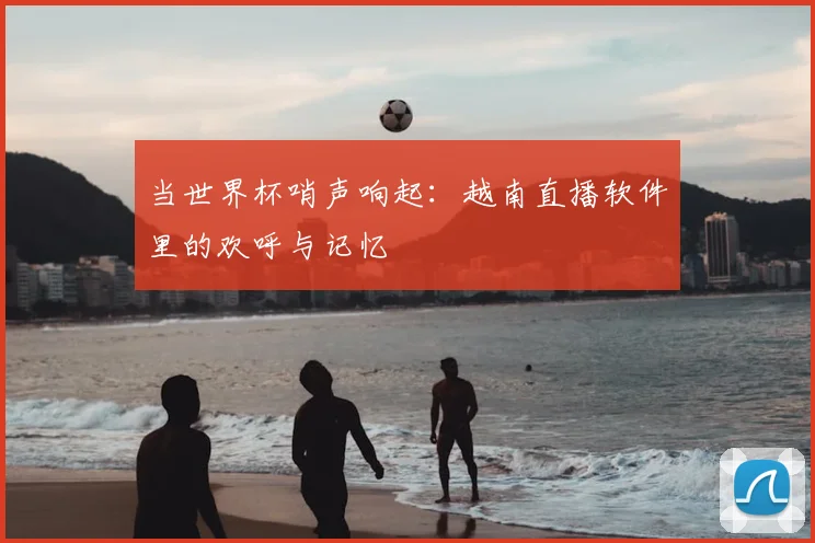 当世界杯哨声响起:越南直播软件里的欢呼与记忆