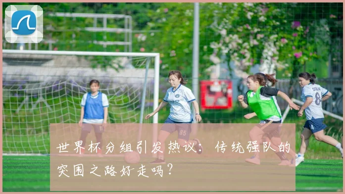 世界杯分组引发热议:传统强队的突围之路好走吗?