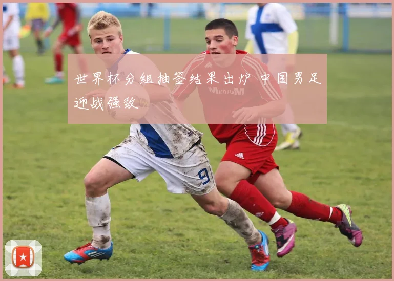 世界杯分组抽签结果出炉 中国男足迎战强敌